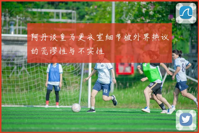 阿丹谈皇马更衣室细节被外界热议的荒谬性与不实性