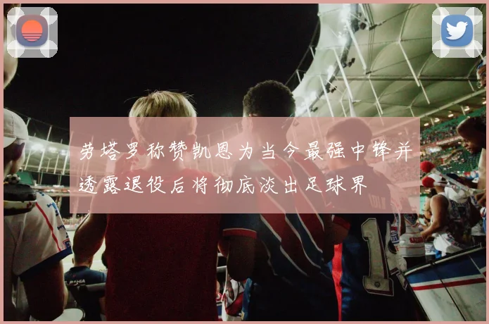 劳塔罗称赞凯恩为当今最强中锋并透露退役后将彻底淡出足球界